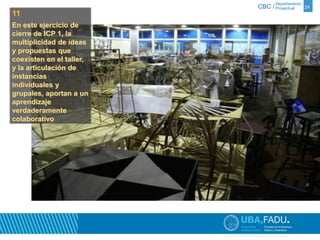 Departamento 
CBC / Proyectual 24 
11 
En este ejercicio de 
cierre de ICP 1, la 
multiplicidad de ideas 
y propuestas que 
coexisten en el taller, 
y la articulación de 
instancias 
individuales y 
grupales, aportan a un 
aprendizaje 
verdaderamente 
colaborativo 
 