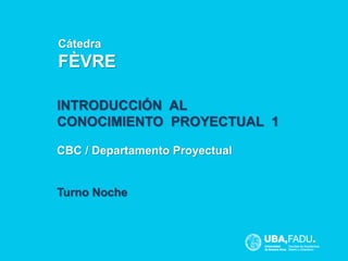 Departamento 
CBC / Proyectual 
Cátedra 
FÈVRE 
Nombre cátedra 
INTRODUCCIÓN AL 
CONOCIMIENTO PROYECTUAL 1 
CBC / Departamento Proyectual 
Turno Noche 
