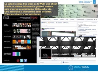 Departamento 
CBC / Proyectual 6 
La Cátedra utiliza tres sitios en la WEB. Uno oficial 
donde se obtiene información general, material 
para el curso, programación, bibliografía, etc. 
Otro destinado al intercambio entre docentes. 
El tercero abierto a los estudiantes. 
 