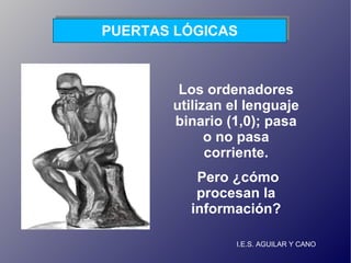 I.E.S. AGUILAR Y CANO PUERTAS LÓGICAS Los ordenadores utilizan el lenguaje binario (1,0); pasa o no pasa corriente. Pero ¿cómo procesan la información? 
