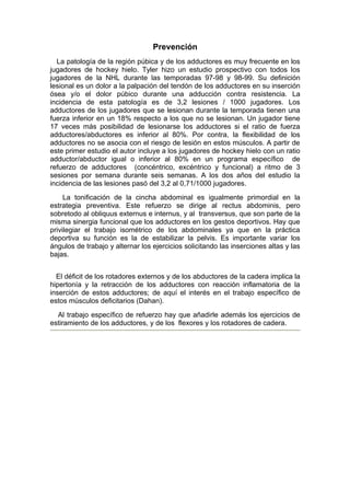 Prevención
  La patología de la región púbica y de los adductores es muy frecuente en los
jugadores de hockey hielo. Tyler hizo un estudio prospectivo con todos los
jugadores de la NHL durante las temporadas 97-98 y 98-99. Su definición
lesional es un dolor a la palpación del tendón de los adductores en su inserción
ósea y/o el dolor púbico durante una adducción contra resistencia. La
incidencia de esta patología es de 3,2 lesiones / 1000 jugadores. Los
adductores de los jugadores que se lesionan durante la temporada tienen una
fuerza inferior en un 18% respecto a los que no se lesionan. Un jugador tiene
17 veces más posibilidad de lesionarse los adductores si el ratio de fuerza
adductores/abductores es inferior al 80%. Por contra, la flexibilidad de los
adductores no se asocia con el riesgo de lesión en estos músculos. A partir de
este primer estudio el autor incluye a los jugadores de hockey hielo con un ratio
adductor/abductor igual o inferior al 80% en un programa específico de
refuerzo de adductores (concéntrico, excéntrico y funcional) a ritmo de 3
sesiones por semana durante seis semanas. A los dos años del estudio la
incidencia de las lesiones pasó del 3,2 al 0,71/1000 jugadores.
     La tonificación de la cincha abdominal es igualmente primordial en la
estrategia preventiva. Este refuerzo se dirige al rectus abdominis, pero
sobretodo al obliquus externus e internus, y al transversus, que son parte de la
misma sinergia funcional que los adductores en los gestos deportivos. Hay que
privilegiar el trabajo isométrico de los abdominales ya que en la práctica
deportiva su función es la de estabilizar la pelvis. Es importante variar los
ángulos de trabajo y alternar los ejercicios solicitando las inserciones altas y las
bajas.


  El déficit de los rotadores externos y de los abductores de la cadera implica la
hipertonía y la retracción de los adductores con reacción inflamatoria de la
inserción de estos adductores; de aquí el interés en el trabajo específico de
estos músculos deficitarios (Dahan).
  Al trabajo específico de refuerzo hay que añadirle además los ejercicios de
estiramiento de los adductores, y de los flexores y los rotadores de cadera.
 