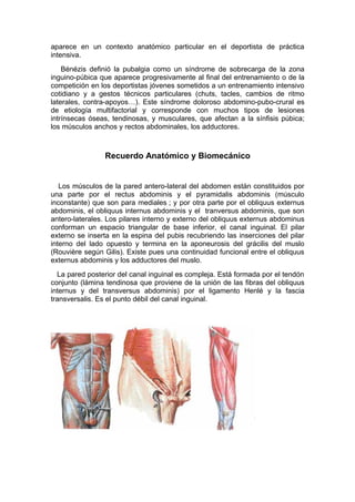 aparece en un contexto anatómico particular en el deportista de práctica
intensiva.
    Bénézis definió la pubalgia como un síndrome de sobrecarga de la zona
inguino-púbica que aparece progresivamente al final del entrenamiento o de la
competición en los deportistas jóvenes sometidos a un entrenamiento intensivo
cotidiano y a gestos técnicos particulares (chuts, tacles, cambios de ritmo
laterales, contra-apoyos…). Este síndrome doloroso abdomino-pubo-crural es
de etiología multifactorial y corresponde con muchos tipos de lesiones
intrínsecas óseas, tendinosas, y musculares, que afectan a la sínfisis púbica;
los músculos anchos y rectos abdominales, los adductores.



                Recuerdo Anatómico y Biomecánico


   Los músculos de la pared antero-lateral del abdomen están constituidos por
una parte por el rectus abdominis y el pyramidalis abdominis (músculo
inconstante) que son para mediales ; y por otra parte por el obliquus externus
abdominis, el obliquus internus abdominis y el tranversus abdominis, que son
antero-laterales. Los pilares interno y externo del obliquus externus abdominus
conforman un espacio triangular de base inferior, el canal inguinal. El pilar
externo se inserta en la espina del pubis recubriendo las inserciones del pilar
interno del lado opuesto y termina en la aponeurosis del grácilis del muslo
(Rouvière según Gilis). Existe pues una continuidad funcional entre el obliquus
externus abdominis y los adductores del muslo.
  La pared posterior del canal inguinal es compleja. Está formada por el tendón
conjunto (lámina tendinosa que proviene de la unión de las fibras del obliquus
internus y del transversus abdominis) por el ligamento Henlé y la fascia
transversalis. Es el punto débil del canal inguinal.
 