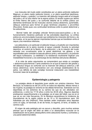 Los músculos del muslo están constituidos por un plano profundo (adductor
Magnus), un plano medio (adductor brevis), y un plano superficial (pectineus,
adductor longus, y grácilis). La inserción del adductor longus está en el ángulo
del pubis y en la cara inferior de la espina púbica. El tendón supera por dentro
el límite interno del pubis y se confunde delante de la sínfisis púbica con
elementos tendinosos de los músculos vecinos (rectus abdominis, pyramidalis,
obliquus externus) para formar el grupo tendinoso prepúbico o pre-sínfisis
(Rouviére). Existe pues una continuidad tendinosa entre la pared abdominal y
los adductores.
    Bonnel habla del complejo articular femoro-coxo-sacro-púbico y de su
funcionamiento mecánico particular en las actividades deportivas. La sínfisis
púbica es una encrucijada muscular que solidariza los músculos del tronco y de
los muslos, en la que se ejercen importantes fuerzas que se transfieren entre el
raquis y los miembros inferiores.
  Los adductores y en particular el adductor longus y el grácilis son importantes
estabilizadores de la pelvis durante el apoyo unipodal. Durante la actividad
deportiva, el control de la flexión, de la adducción, y de la rotación del muslo
necesita una co-activación entre la pared abdominal, los glúteos, y los
isquiotibiales para controlar la báscula pélvica (ante y retroversión) y la posición
del raquis lumbosacro. La debilidad o la resistencia insuficiente implican una
inestabilidad funcional y una sobrecarga de las distintas estructuras (Biedert).
   A la vista de estos argumentos se comprenderá que exista un complejo
« abdomino-pubo-femoral » tanto anatómico en el que la inserción del grácilis y
del adductus longus se confunde con la inserción del obliquus externus y del
rectus abdominus; como biomecánico con una sinergia estabilizadora de la
pelvis. Los déficits de este complejo funcional instaurarán una inestabilidad
funcional, base de la patología.



                        Epidemiología y patogenia
    La pubalgia afecta al deportista joven adulto con práctica intensiva. Para
Benazzo, la incidencia es del 2% al 5% en todos los deportes. Afecta menos a
las mujeres, la pubalgia es rarísima en las atletas femeninas. Sobretodo son los
deportistas en los extremos de su carrera los que se ven afectados con
preferencia, o entre los 17-18 años o entre los 30-35 años. Algunos deportes
predisponen específicamente a la pubalgia; es el caso del futbol, que es en el
que se ve con más frecuencia. En la literatura escandinava la incidencia de
traumatismos de la región púbica es de 10 a 18 traumatismos para 100
futbolistas por año (Hölmich). Pero también están implicados otros deportes
como el rugby, el hand-ball, el ski de fondo, la esgrima, el tenis, el basket, la
carrera a pie.
   El origen de esta patología aún es oscuro y discutido, pero muchos autores
piensan que el origen del dolor se debe a un desequilibrio muscular en la
estabilización de la pelvis (desequilibrio entre adductores fuertes y contraídos y
una pared abdominal débil).
 