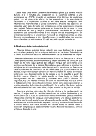 Desde hace unos meses utilizamos la crioterapia global que permite realizar
durante 2 a 4 minutos una exposición de la superficie cutánea a una
temperatura de -110ºC, creando un verdadero choc térmico. La crioterapia
global, por el presumible efecto de las encefalinas y la vasodilatación
secundaria a la exposición cutánea al frío tiene efectos antiálgicos, anti-
inflamatorios miorrelajantes y psico-estimulantes. Durante las sesiones los
pacientes usan traje de baño con protecciones en las extremidades (manos,
pies, orejas). Deben moverse lentamente en la cámara de frío para no crear
una corriente de aire y respirar pausadamente insistiendo en el tiempo
espiratorio. Las contraindicaciones a esta terapia son las miocardiopatías, los
problemas vasculares, el síndrome de Raynaud, las crioglobulinemias, las crisis
de asma provocadas por el frío, y las afecciones no estabilizadas. Las sesiones
son a días alternos realizando de 20 a 40 exposiciones por tratamiento.


5) El refuerzo de la cincha abdominal
    Algunos dolores púbicos tienen relación con una debilidad de la pared
abdominal en general y de los obliquus abdominis en particular. Este déficit de
la cincha abdominal se asocia a menudo al déficit de los extensores del raquis
  Hay que reforzar estos músculos evitando solicitar a los flexores de la cadera.
Cierto que el pectíneo, el adductor brevis y longus así como los fascículos que
nacen de la rama isquio-púbica del adductor longus son adductores; pero
también son flexores de la cadera. Necesitamos pues eliminar la amplitud de
trabajo de los abdominales para evitar la contracción parásita de los flexores de
cadera y con ello la solicitación de los adductores que podrían eternizar los
dolores. Se pueden realizar ejercicios de flexión anterior del tronco ejecutados
lentamente con despegamiento de la cabeza y de la espalda a partir del
decúbito supino. Cuando el sujeto enrolla el tórax hasta el límite del
despegamiento de los omoplatos y mantiene esta posición durante 3-5
segundos, hay una intensa actividad en todos los abdominales. Hay que primar
el trabajo isométrico ya que los abdominales tienen como acción principal en la
práctica deportiva la función de estabilización de la pelvis. Se deben solicitar
alternativamente las inserciones altas y bajas, y variar los ángulos de trabajo.
    Conviene efectuar ejercicios de báscula pélvica y de deslizamiento de
piernas. El sujeto está en decúbito dorsal con las rodillas flexionadas y las
manos detrás de la nuca. La contracción de los abdominales (rectus abdominis
y fascículos externos del obliquus externus) comporta una báscula posterior de
la pelvis que lleva al raquis lumbar al contacto con la camilla. El sujeto ha de
mantener este aplastamiento del segmento lumbar y su contacto con la camilla
al mismo tiempo que hace resbalar los talones sobre la camilla hasta la
extensión completa para posteriormente volver a flexionar las rodillas, primero
un talón y después el otro.
 