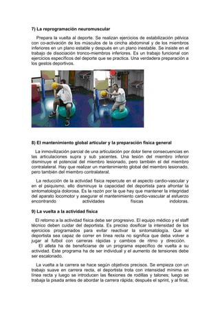 7) La reprogramación neuromuscular
   Prepara la vuelta al deporte. Se realizan ejercicios de estabilización pélvica
con co-activación de los músculos de la cincha abdominal y de los miembros
inferiores en un plano estable y después en un plano inestable. Se insiste en el
trabajo de disociación tronco-miembros inferiores. Es un trabajo funcional con
ejercicios específicos del deporte que se practica. Una verdadera preparación a
los gestos deportivos.




8) El mantenimiento global articular y la preparación física general
  La inmovilización parcial de una articulación por dolor tiene consecuencias en
las articulaciones supra y sub yacentes. Una lesión del miembro inferior
disminuye el potencial del miembro lesionado, pero también el del miembro
contralateral. Hay que realizar un mantenimiento global del miembro lesionado,
pero también del miembro contralateral.
   La reducción de la actividad física repercute en el aspecto cardio-vascular y
en el psiquismo, ello disminuye la capacidad del deportista para afrontar la
sintomatología dolorosa. Es la razón por la que hay que mantener la integridad
del aparato locomotor y asegurar el mantenimiento cardio-vascular al esfuerzo
encontrando               actividades              físicas             indoloras.

9) La vuelta a la actividad física
  El retorno a la actividad física debe ser progresivo. El equipo médico y el staff
técnico deben cuidar del deportista. Es preciso dosificar la intensidad de los
ejercicios programados para evitar reactivar la sintomatología. Que el
deportista sea capaz de correr en línea recta no significa que deba volver a
jugar al futbol con carreras rápidas y cambios de ritmo y dirección.
    El atleta ha de beneficiarse de un programa específico de vuelta a su
actividad. Este programa ha de ser individual y el aumento de tensiones debe
ser escalonado.
   La vuelta a la carrera se hace según objetivos precisos. Se empieza con un
trabajo suave en carrera recta, el deportista trota con intensidad mínima en
línea recta y luego se introducen las flexiones de rodillas y talones; luego se
trabaja la pisada antes de abordar la carrera rápida; después el sprint, y al final,
 