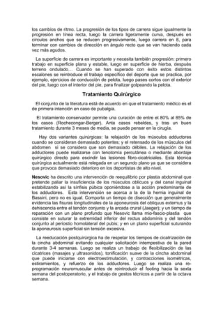 los cambios de ritmo. La progresión de los tipos de carrera sigue igualmente la
progresión en línea recta, luego la carrera ligeramente curva, después en
círculos anchos que se reducen progresivamente, luego carrera en 8, para
terminar con cambios de dirección en ángulo recto que se van haciendo cada
vez más agudos.
  La superficie de carrera es importante y necesita también progresión: primero
trabajo en superficie plana y estable, luego en superficie de hierba, después
terreno ondulado… Cuando se han superado con éxito estos distintos
escalones se reintroduce el trabajo específico del deporte que se practica, por
ejemplo, ejercicios de conducción de pelota, luego pases cortos con el exterior
del pie, luego con el interior del pie, para finalizar golpeando la pelota.

                         Tratamiento Quirúrgico
  El conjunto de la literatura está de acuerdo en que el tratamiento médico es el
de primera intención en caso de pubalgia.
   El tratamiento conservador permite una curación de entre el 80% al 85% de
los casos (Rochecongar-Berger). Ante casos rebeldes, y tras un buen
tratamiento durante 3 meses de media, se puede pensar en la cirugía.
    Hay dos variantes quirúrgicas: la relajación de los músculos adductores
cuando se consideran demasiado potentes; y el retensado de los músculos del
abdomen si se considera que son demasiado débiles. La relajación de los
adductores puede realizarse con tenotomía percutánea o mediante abordaje
quirúrgico directo para escindir las lesiones fibro-cicatriciales. Esta técnica
quirúrgica actualmente está relegada en un segundo plano ya que se considera
que provoca demasiado deterioro en los deportistas de alto nivel.
Nesovic ha descrito una intervención de reequilibrio por plastia abdominal que
pretende paliar la insuficiencia de los músculos oblicuos y del canal inguinal
estabilizando así la sínfisis púbica oponiéndose a la acción predominante de
los adductores. Esta intervención se acerca a la de la hernia inguinal de
Bassini, pero no es igual. Comporta un tiempo de disección que generalmente
evidencia las fisuras longitudinales de la aponeurosis del obliquus externus y la
dehiscencia entre el tendón conjunto y la arcada crural (Jaeger); y un tiempo de
reparación con un plano profundo que Nesovic llama mio-fascio-plastia que
consiste en suturar la extremidad inferior del rectus abdominis y del tendón
conjunto al periostio homolateral del pubis; y en un plano superficial suturando
la aponeurosis superficial sin tensión excesiva.
  La reeducación postquirúrgica ha de respetar los tiempos de cicatrización de
la cincha abdominal evitando cualquier solicitación intempestiva de la pared
durante 3-4 semanas. Luego se realiza un trabajo de flexibilización de las
cicatrices (masajes y ultrasonidos), tonificación suave de la cincha abdominal
que puede iniciarse con electroestimulación, y contracciones isométricas,
estiramientos, y refuerzo de los adductores. Luego se realiza una re-
programación neuromuscular antes de reintroducir el footing hacia la sexta
semana del postoperatorio, y el trabajo de gestos técnicos a partir de la octava
semana.
 