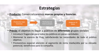 Estrategias
• Producto: Comercializaremos marcas propias y licencias.
• Precio: el objetivo es llegar a públicos de diferentes grupos sociales
• Introducir fragancias para todos los públicos en pocas cantidades
• Mantener la esencia de Puig, satisfaciendo las necesidades de todo el público
objetivo.
• Prestaremos especial atención al segmento de renta media/alta por su elevado
potencial, beneficioso para la compañía.
Productos bajo
licencias
Perfumes de
marca propia
Asegurar el
éxito
 