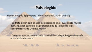 País elegido
Hemos elegido Egipto para la internacionalización de Puig.
- Se trata de un país en vías de desarrollo en el cual existe mucha
demanda por parte de los profesionales de la belleza y los
consumidores de Oriente Medio.
- Creemos que es un mercado potencial en el que Puig encontraría
una amplia demanda.
 