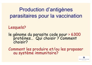 Production d’antigènes
parasitaires pour la vaccination

Lesquels?
le génome du parasite code pour > 6300
   protéines… Qui choisir ? Comment
   choisir?
Comment les produire et/ou les proposer
  au système immunitaire?
 
