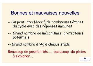 Bonnes et mauvaises nouvelles
-- On peut interférer à de nombreuses étapes
  du cycle avec des réponses immunes
-- Grand nombre de mécanismes protecteurs
   potentiels
-- Grand nombre d ’Ag à chaque stade

Beaucoup de possibilités…… beaucoup de pistes
  à explorer….
 