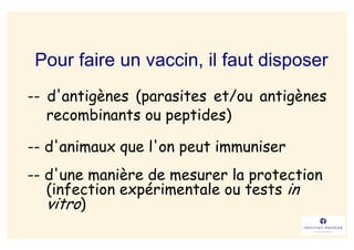 Pour faire un vaccin, il faut disposer
-- d'antigènes (parasites et/ou antigènes
   recombinants ou peptides)

-- d'animaux que l'on peut immuniser
-- d'une manière de mesurer la protection
   (infection expérimentale ou tests in
   vitro)
 