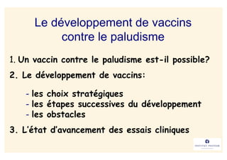 Le développement de vaccins
           contre le paludisme
1. Un vaccin contre le paludisme est-il possible?
2. Le développement de vaccins:

   - les choix stratégiques
   - les étapes successives du développement
   - les obstacles
3. L’état d’avancement des essais cliniques
 