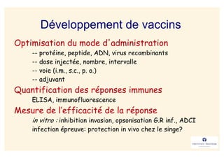 Développement de vaccins
Optimisation du mode d'administration
    -- protéine, peptide, ADN, virus recombinants
    -- dose injectée, nombre, intervalle
    -- voie (i.m., s.c., p. o.)
    -- adjuvant
Quantification des réponses immunes
    ELISA, immunofluorescence
Mesure de l’efficacité de la réponse
    in vitro : inhibition invasion, opsonisation G.R inf., ADCI
    infection épreuve: protection in vivo chez le singe?
 
