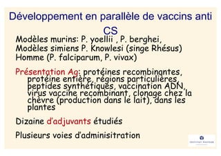 Développement en parallèle de vaccins anti
                  CS
 Modèles murins: P. yoellii , P. berghei,
 Modèles simiens P. Knowlesi (singe Rhésus)
 Homme (P. falciparum, P. vivax)
 Présentation Ag: protéines recombinantes,
    protéine entière, régions particulières,
    peptides synthétiques, vaccination ADN,
    virus vaccine recombinant, clonage chez la
    chèvre (production dans le lait), dans les
    plantes
 Dizaine d’adjuvants étudiés
 Plusieurs voies d’adminisitration
 
