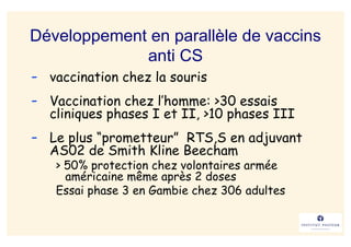 Développement en parallèle de vaccins
             anti CS
- vaccination chez la souris
- Vaccination chez l’homme: >30 essais
  cliniques phases I et II, >10 phases III
- Le plus “prometteur” RTS,S en adjuvant
  AS02 de Smith Kline Beecham
   > 50% protection chez volontaires armée
     américaine même après 2 doses
   Essai phase 3 en Gambie chez 306 adultes
 