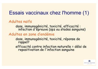 Essais vaccinaux chez l'homme (1)
Adultes naïfs
   dose, immunogénicité, toxicité, efficacité :
    infection d'épreuve (spz ou stades sanguins)
Adultes en zone d’endémie
   dose, immunogénicité, toxicité, réponse de
     rappel?
   efficacité contre infection naturelle = délai de
     repositivation de l'infection sanguine
 