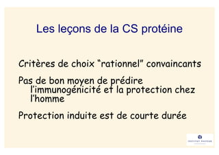 Les leçons de la CS protéine

Critères de choix “rationnel” convaincants
Pas de bon moyen de prédire
  l’immunogénicité et la protection chez
  l’homme
Protection induite est de courte durée
 
