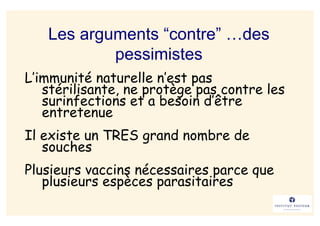 Les arguments “contre” …des
           pessimistes
L’immunité naturelle n’est pas
   stérilisante, ne protège pas contre les
   surinfections et a besoin d’être
   entretenue
Il existe un TRES grand nombre de
   souches
Plusieurs vaccins nécessaires parce que
   plusieurs espèces parasitaires
 