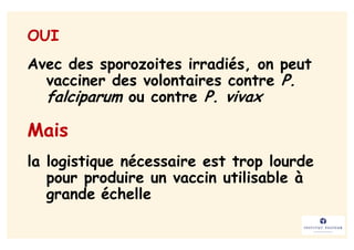 OUI
Avec des sporozoites irradiés, on peut
  vacciner des volontaires contre P.
  falciparum ou contre P. vivax

Mais
la logistique nécessaire est trop lourde
   pour produire un vaccin utilisable à
   grande échelle
 