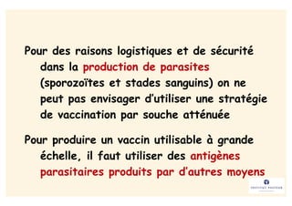 Pour des raisons logistiques et de sécurité
   dans la production de parasites
   (sporozoïtes et stades sanguins) on ne
   peut pas envisager d’utiliser une stratégie
   de vaccination par souche atténuée

Pour produire un vaccin utilisable à grande
   échelle, il faut utiliser des antigènes
   parasitaires produits par d’autres moyens
 