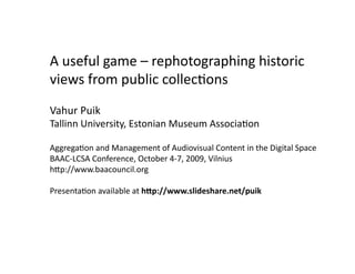 A useful game – rephotographing historic
views from public collections
Vahur Puik
Tallinn University, Estonian Museum Association

Aggregation and Management of Audiovisual Content in the Digital Space
BAAC-LCSA Conference, October 4-7, 2009, Vilnius
http://www.baacouncil.org

Presentation available at http://www.slideshare.net/puik
 