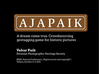 A dream come true. Crowdsourcing
geotagging game for historic pictures
Vahur Puik
Estonian Photographic Heritage Society
BAAC Annual Conference „Digital access and copyright”,
Tallinn,October 6–7,2011
 