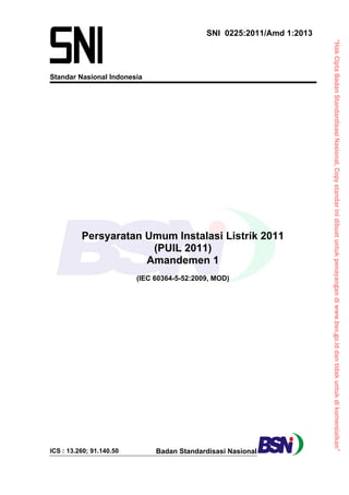 “HakCiptaBadanStandardisasiNasional,Copystandarinidibuatuntukpenayangandiwww.bsn.go.iddantidakuntukdikomersialkan”
Standar Nasional Indonesia
SNI 0225:2011/Amd 1:2013
Persyaratan Umum Instalasi Listrik 2011
(PUIL 2011)
Amandemen 1
(IEC 60364-5-52:2009, MOD)
ICS : 13.260; 91.140.50 Badan Standardisasi Nasional
 