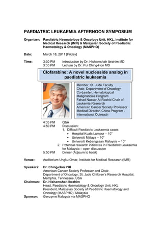 PAEDIATRIC LEUKAEMIA AFTERNOON SYMPOSIUM
Organizer:   Paediatric Haematology & Oncology Unit, HKL, Institute for
             Medical Research (IMR) & Malaysian Society of Paediatric
             Haematology & Oncology (MASPHO)

Date:        March 18, 2011 [Friday]

Time:        3:30 PM      Introduction by Dr. Hishamshah Ibrahim MD
             3:35 PM      Lecture by Dr. Pui Ching-Hon MD

             Clofarabine: A novel nucleoside analog in
                       paediatric leukaemia
                                    Member, St. Jude Faculty
                                    Chair, Department of Oncology
                                    Co-Leader, Hematological
                                    Malignancies Program
                                    Fahad Nassar Al-Rashid Chair of
                                    Leukemia Research
                                    American Cancer Society Professor
                                    Medical Director, China Program -
                                    International Outreach

             4:35 PM    Q&A
             4:50 PM    Discussion:
                        1. Difficult Paediatric Leukaemia cases
                             Hospital Kuala Lumpur – 10”
                             Universiti Malaya – 10”
                             Universiti Kebangsaan Malaysia – 10”
                     2. Potential research initiatives in Paediatric Leukaemia
                        for Malaysia – open discussion
             5:50 PM    Dinner (Adjourn to hotel)

Venue:       Auditorium Ungku Omar, Institute for Medical Research (IMR)

Speakers:    Dr. Ching-Hon PUI
             American Cancer Society Professor and Chair,
             Department of Oncology, St. Jude Children’s Research Hospital,
             Memphis, Tennessee, USA
Chairman:    Dr. Hishamshah Ibrahim
             Head, Paediatric Haematology & Oncology Unit, HKL
             President, Malaysian Society of Paediatric Haematology and
             Oncology (MASPHO), Malaysia
Sponsor:     Genzyme Malaysia via MASPHO
 