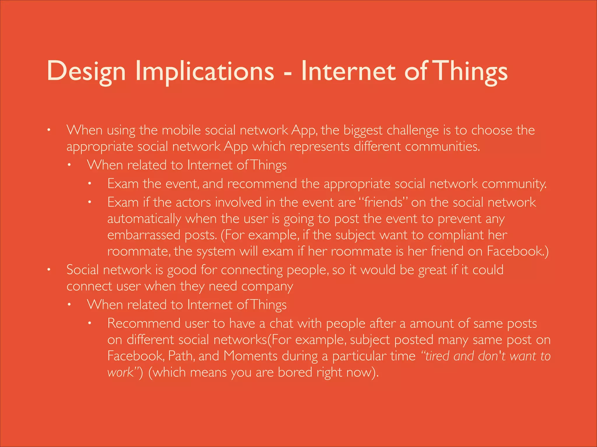 Design Implications - Internet of Things
•

•

When using the mobile social network App, the biggest challenge is to choose the
appropriate social network App which represents different communities.	

• When related to Internet of Things 	

• Exam the event, and recommend the appropriate social network community.	

• Exam if the actors involved in the event are “friends” on the social network
automatically when the user is going to post the event to prevent any
embarrassed posts. (For example, if the subject want to compliant her
roommate, the system will exam if her roommate is her friend on Facebook.)	

Social network is good for connecting people, so it would be great if it could
connect user when they need company	

• When related to Internet of Things	

• Recommend user to have a chat with people after a amount of same posts
on different social networks(For example, subject posted many same post on
Facebook, Path, and Moments during a particular time “tired and don't want to
work”) (which means you are bored right now).

 