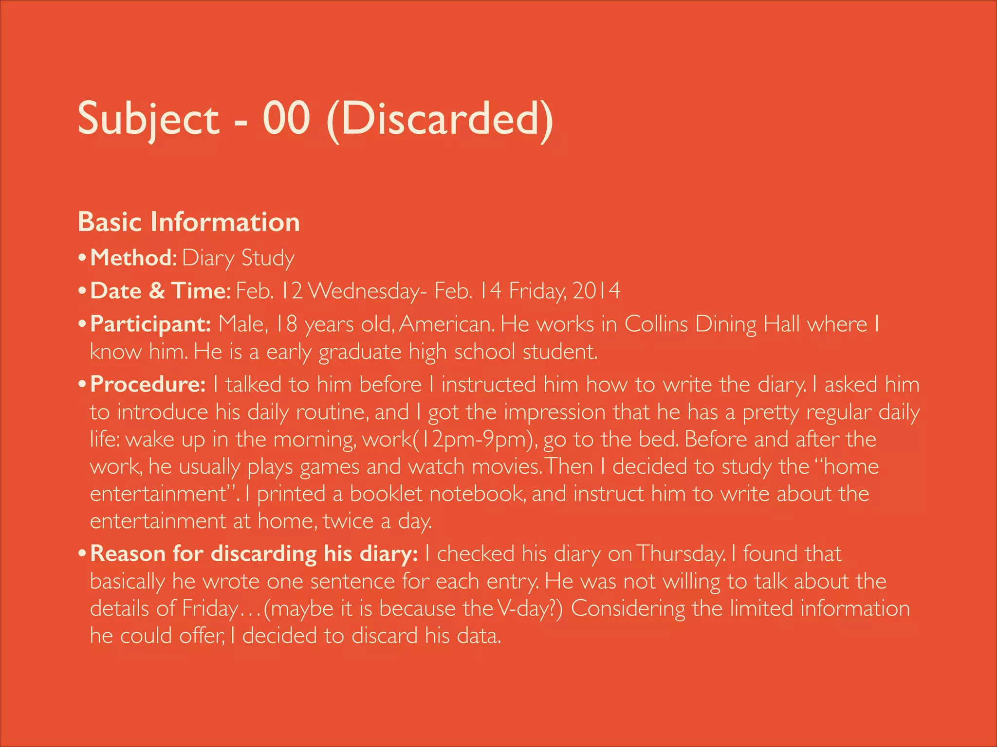 Subject - 00 (Discarded)
Basic Information
• Method: Diary Study	

• Date & Time: Feb. 12 Wednesday- Feb. 14 Friday, 2014	

• Participant: Male, 18 years old, American. He works in Collins Dining Hall where I

know him. He is a early graduate high school student.	

• Procedure: I talked to him before I instructed him how to write the diary. I asked him
to introduce his daily routine, and I got the impression that he has a pretty regular daily
life: wake up in the morning, work(12pm-9pm), go to the bed. Before and after the
work, he usually plays games and watch movies. Then I decided to study the “home
entertainment”. I printed a booklet notebook, and instruct him to write about the
entertainment at home, twice a day. 	

• Reason for discarding his diary: I checked his diary on Thursday. I found that
basically he wrote one sentence for each entry. He was not willing to talk about the
details of Friday…(maybe it is because the V-day?) Considering the limited information
he could offer, I decided to discard his data.

 