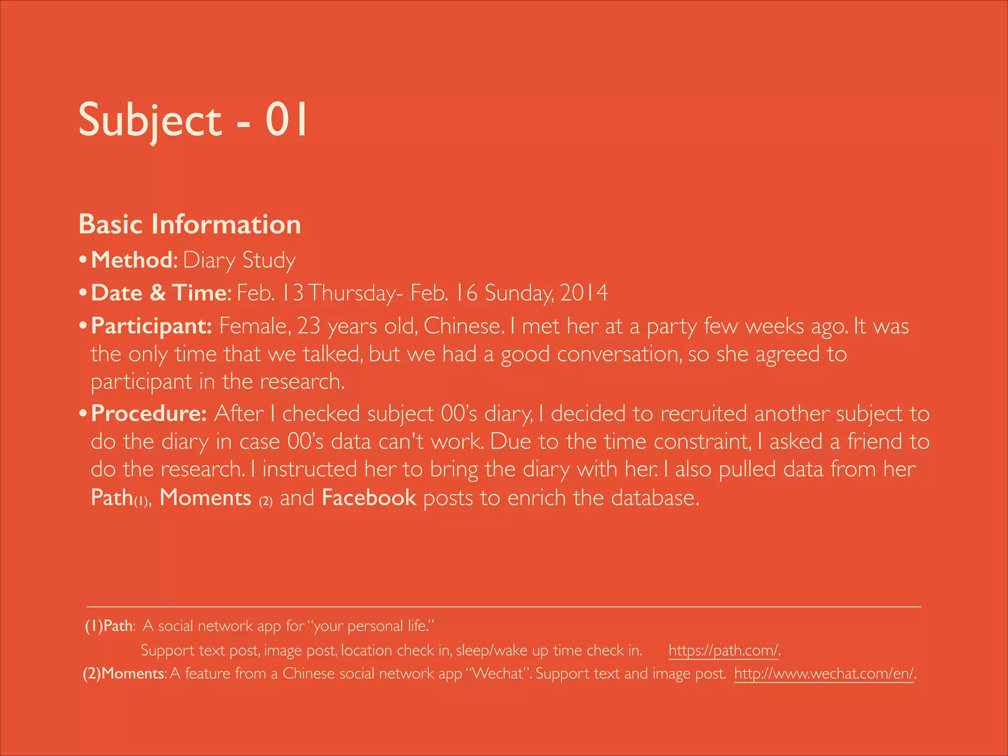 Subject - 01
Basic Information
• Method: Diary Study	

• Date & Time: Feb. 13 Thursday- Feb. 16 Sunday, 2014	

• Participant: Female, 23 years old, Chinese. I met her at a party few weeks ago. It was

the only time that we talked, but we had a good conversation, so she agreed to
participant in the research. 	

• Procedure: After I checked subject 00’s diary, I decided to recruited another subject to
do the diary in case 00’s data can't work. Due to the time constraint, I asked a friend to
do the research. I instructed her to bring the diary with her. I also pulled data from her
Path(1), Moments (2) and Facebook posts to enrich the database. 	

!
!
!
(1)Path: A social network app for “your personal life.” 	

	

Support text post, image post, location check in, sleep/wake up time check in.
https://path.com/. 	

(2)Moments: A feature from a Chinese social network app “Wechat”. Support text and image post. http://www.wechat.com/en/.

 