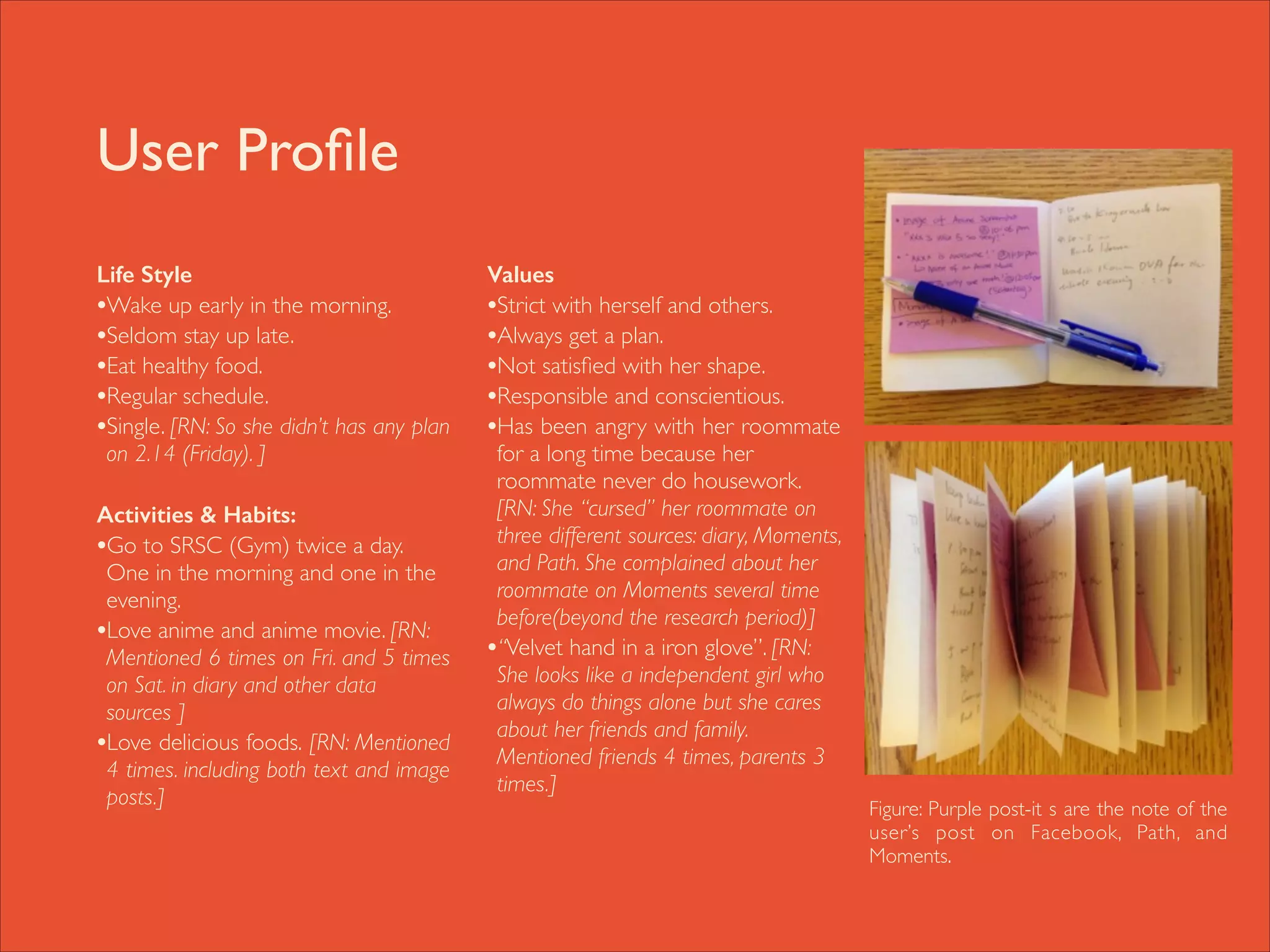 User Proﬁle
Life Style
•Wake up early in the morning. 	

•Seldom stay up late. 	

•Eat healthy food.	

•Regular schedule. 	

•Single. [RN: So she didn’t has any plan
on 2.14 (Friday). ]	


!
Activities & Habits:
•Go to SRSC (Gym) twice a day.
One in the morning and one in the
evening. 	

•Love anime and anime movie. [RN:
Mentioned 6 times on Fri. and 5 times
on Sat. in diary and other data
sources ]	

•Love delicious foods. [RN: Mentioned
4 times. including both text and image
posts.]	


!

Values 	

•Strict with herself and others.	

•Always get a plan.	

•Not satisﬁed with her shape.	

•Responsible and conscientious.	

•Has been angry with her roommate
for a long time because her
roommate never do housework.
[RN: She “cursed” her roommate on
three different sources: diary, Moments,
and Path. She complained about her
roommate on Moments several time
before(beyond the research period)]	

•“Velvet hand in a iron glove”. [RN:
She looks like a independent girl who
always do things alone but she cares
about her friends and family.
Mentioned friends 4 times, parents 3
times.] 	


Figure: Purple post-it s are the note of the
user’s post on Facebook, Path, and
Moments.

 