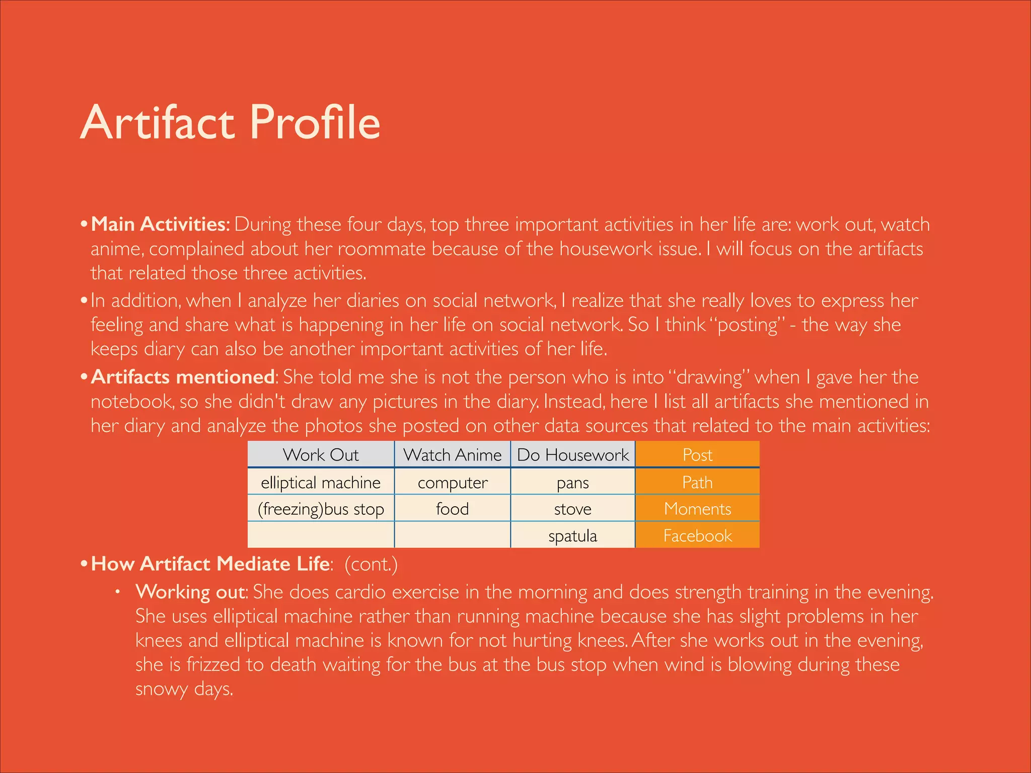 Artifact Proﬁle
• Main Activities: During these four days, top three important activities in her life are: work out, watch

anime, complained about her roommate because of the housework issue. I will focus on the artifacts
that related those three activities. 	

• In addition, when I analyze her diaries on social network, I realize that she really loves to express her
feeling and share what is happening in her life on social network. So I think “posting” - the way she
keeps diary can also be another important activities of her life. 	

• Artifacts mentioned: She told me she is not the person who is into “drawing” when I gave her the
notebook, so she didn't draw any pictures in the diary. Instead, here I list all artifacts she mentioned in
her diary and analyze the photos she posted on other data sources that related to the main activities: 	


!
!
!
!

Work Out

Watch Anime Do Housework

elliptical machine
(freezing)bus stop

computer
food

pans
stove	

spatula

Post
Path
Moments
Facebook

• How Artifact Mediate Life: (cont.)	

•

Working out: She does cardio exercise in the morning and does strength training in the evening.
She uses elliptical machine rather than running machine because she has slight problems in her
knees and elliptical machine is known for not hurting knees. After she works out in the evening,
she is frizzed to death waiting for the bus at the bus stop when wind is blowing during these
snowy days.

 