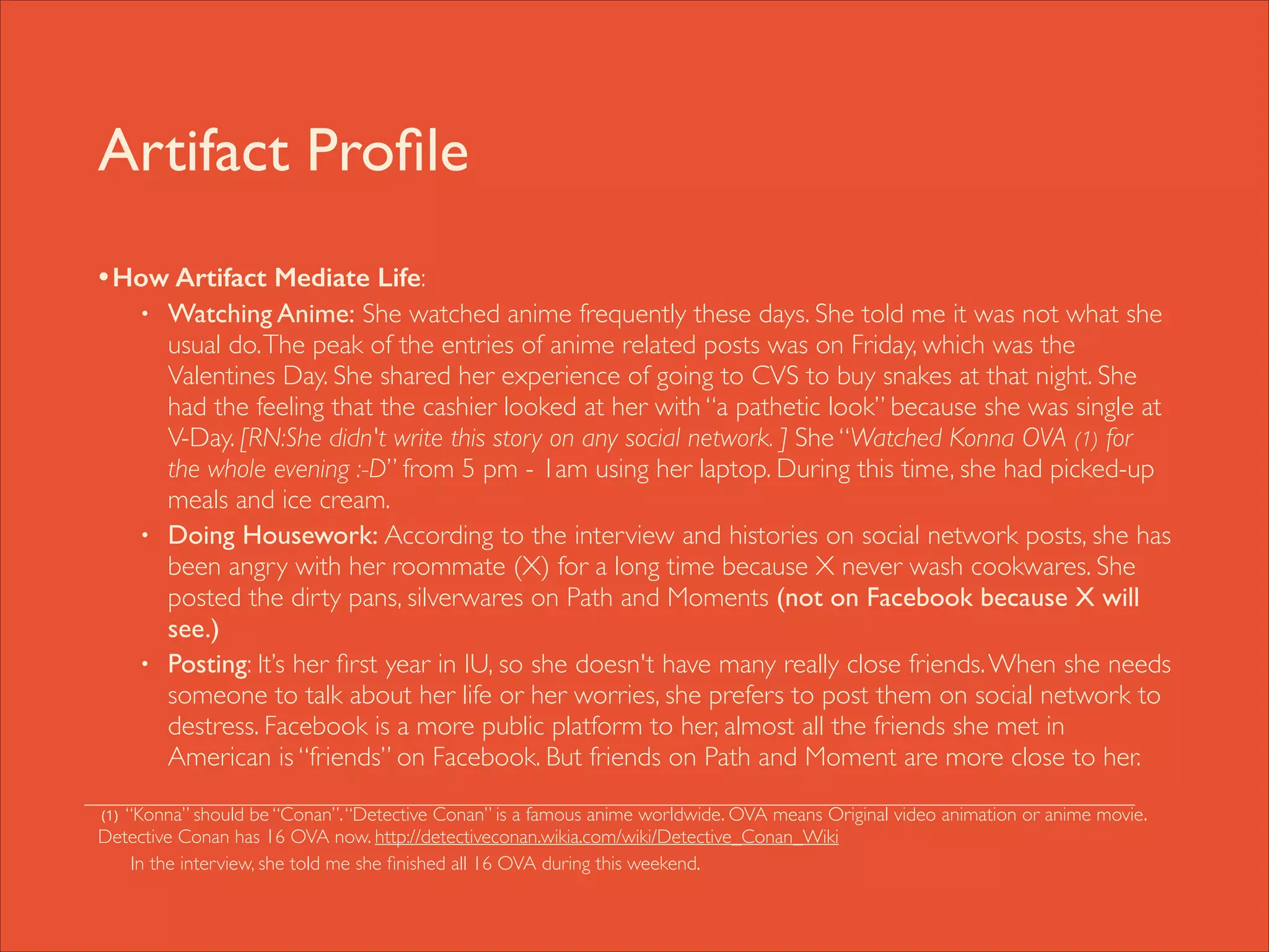 Artifact Proﬁle
• How Artifact Mediate Life: 	

•

•

•

!

Watching Anime: She watched anime frequently these days. She told me it was not what she
usual do. The peak of the entries of anime related posts was on Friday, which was the
Valentines Day. She shared her experience of going to CVS to buy snakes at that night. She
had the feeling that the cashier looked at her with “a pathetic look” because she was single at
V-Day. [RN:She didn't write this story on any social network. ] She “Watched Konna OVA (1) for
the whole evening :-D” from 5 pm - 1am using her laptop. During this time, she had picked-up
meals and ice cream.	

Doing Housework: According to the interview and histories on social network posts, she has
been angry with her roommate (X) for a long time because X never wash cookwares. She
posted the dirty pans, silverwares on Path and Moments (not on Facebook because X will
see.)	

Posting: It’s her ﬁrst year in IU, so she doesn't have many really close friends. When she needs
someone to talk about her life or her worries, she prefers to post them on social network to
destress. Facebook is a more public platform to her, almost all the friends she met in
American is “friends” on Facebook. But friends on Path and Moment are more close to her.	


“Konna” should be “Conan”. “Detective Conan” is a famous anime worldwide. OVA means Original video animation or anime movie.
Detective Conan has 16 OVA now. http://detectiveconan.wikia.com/wiki/Detective_Conan_Wiki 	

In the interview, she told me she ﬁnished all 16 OVA during this weekend.
(1)

 
