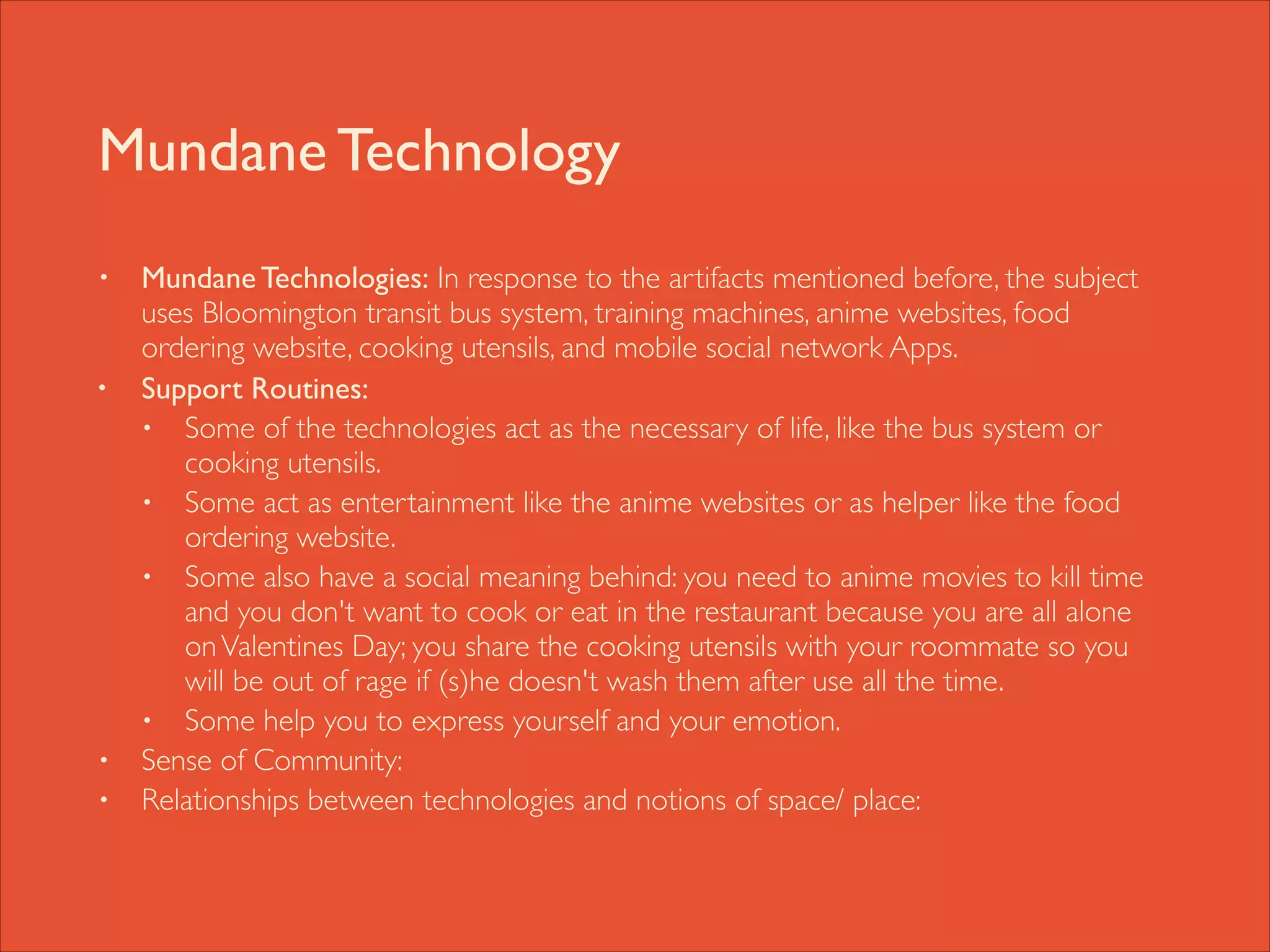 Mundane Technology
•

•

•
•

Mundane Technologies: In response to the artifacts mentioned before, the subject
uses Bloomington transit bus system, training machines, anime websites, food
ordering website, cooking utensils, and mobile social network Apps. 	

Support Routines: 	

• Some of the technologies act as the necessary of life, like the bus system or
cooking utensils. 	

• Some act as entertainment like the anime websites or as helper like the food
ordering website. 	

• Some also have a social meaning behind: you need to anime movies to kill time
and you don't want to cook or eat in the restaurant because you are all alone
on Valentines Day; you share the cooking utensils with your roommate so you
will be out of rage if (s)he doesn't wash them after use all the time.	

• Some help you to express yourself and your emotion. 	

Sense of Community: 	

Relationships between technologies and notions of space/ place:

 