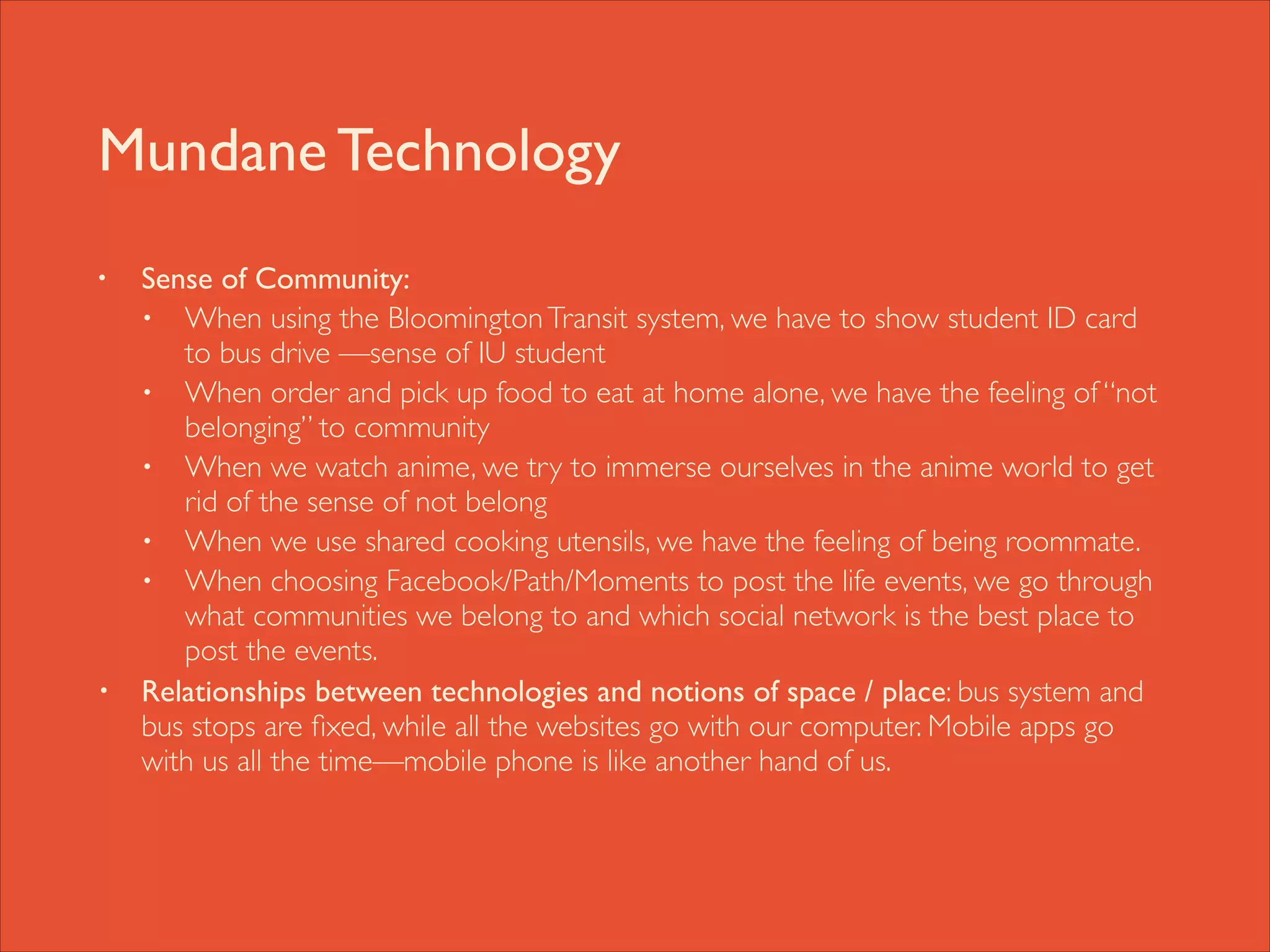 Mundane Technology
•

•

Sense of Community: 	

• When using the Bloomington Transit system, we have to show student ID card
to bus drive —sense of IU student	

• When order and pick up food to eat at home alone, we have the feeling of “not
belonging” to community	

• When we watch anime, we try to immerse ourselves in the anime world to get
rid of the sense of not belong	

• When we use shared cooking utensils, we have the feeling of being roommate. 	

• When choosing Facebook/Path/Moments to post the life events, we go through
what communities we belong to and which social network is the best place to
post the events.	

Relationships between technologies and notions of space / place: bus system and
bus stops are ﬁxed, while all the websites go with our computer. Mobile apps go
with us all the time—mobile phone is like another hand of us.

 