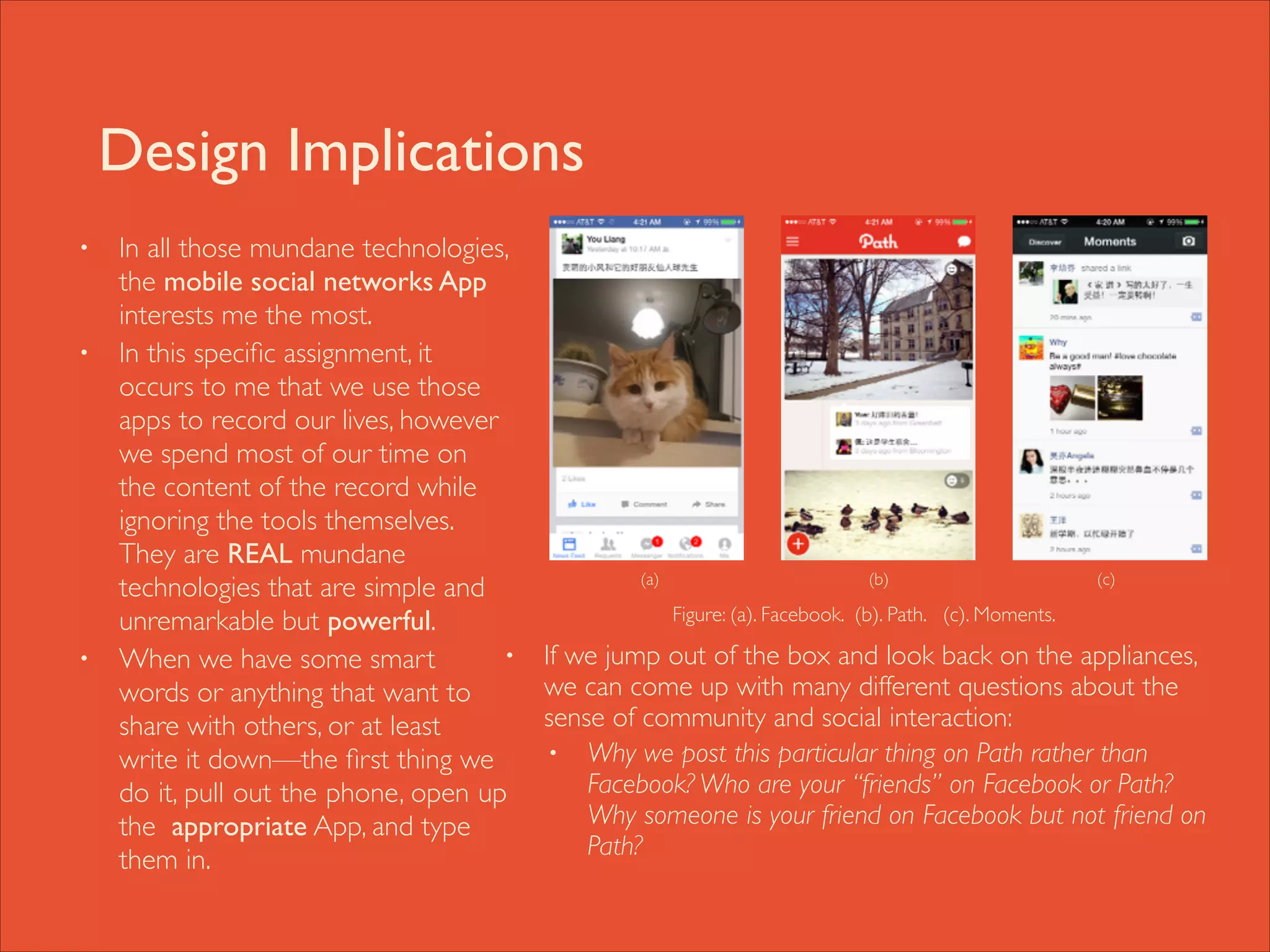 Design Implications
•

•

•

In all those mundane technologies,
the mobile social networks App
interests me the most. 	

In this speciﬁc assignment, it
occurs to me that we use those
apps to record our lives, however
we spend most of our time on
the content of the record while
ignoring the tools themselves.
They are REAL mundane
technologies that are simple and
unremarkable but powerful. 	

•
When we have some smart
words or anything that want to
share with others, or at least
write it down—the ﬁrst thing we
do it, pull out the phone, open up
the appropriate App, and type
them in.

	


(a)

	


	


	


(b)	

 	


	


	


(c)

Figure: (a). Facebook. (b). Path. (c). Moments.

If we jump out of the box and look back on the appliances,
we can come up with many different questions about the
sense of community and social interaction: 	

• Why we post this particular thing on Path rather than
Facebook? Who are your “friends” on Facebook or Path?
Why someone is your friend on Facebook but not friend on
Path?

 
