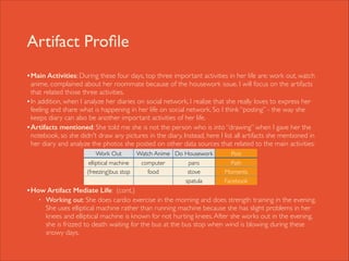 Artifact Proﬁle
• Main Activities: During these four days, top three important activities in her life are: work out, watch

anime, complained about her roommate because of the housework issue. I will focus on the artifacts
that related those three activities. 	

• In addition, when I analyze her diaries on social network, I realize that she really loves to express her
feeling and share what is happening in her life on social network. So I think “posting” - the way she
keeps diary can also be another important activities of her life. 	

• Artifacts mentioned: She told me she is not the person who is into “drawing” when I gave her the
notebook, so she didn't draw any pictures in the diary. Instead, here I list all artifacts she mentioned in
her diary and analyze the photos she posted on other data sources that related to the main activities: 	


!
!
!
!

Work Out

Watch Anime Do Housework

elliptical machine
(freezing)bus stop

computer
food

pans
stove	

spatula

Post
Path
Moments
Facebook

• How Artifact Mediate Life: (cont.)	

•

Working out: She does cardio exercise in the morning and does strength training in the evening.
She uses elliptical machine rather than running machine because she has slight problems in her
knees and elliptical machine is known for not hurting knees. After she works out in the evening,
she is frizzed to death waiting for the bus at the bus stop when wind is blowing during these
snowy days.

 