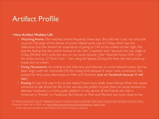 Artifact Proﬁle
• How Artifact Mediate Life: 	

•

•

•

!

Watching Anime: She watched anime frequently these days. She told me it was not what she
usual do. The peak of the entries of anime related posts was on Friday, which was the
Valentines Day. She shared her experience of going to CVS to buy snakes at that night. She
had the feeling that the cashier looked at her with “a pathetic look” because she was single at
V-Day. [RN:She didn't write this story on any social network. ] She “Watched Konna OVA (1) for
the whole evening :-D” from 5 pm - 1am using her laptop. During this time, she had picked-up
meals and ice cream.	

Doing Housework: According to the interview and histories on social network posts, she has
been angry with her roommate (X) for a long time because X never wash cookwares. She
posted the dirty pans, silverwares on Path and Moments (not on Facebook because X will
see.)	

Posting: It’s her ﬁrst year in IU, so she doesn't have many really close friends. When she needs
someone to talk about her life or her worries, she prefers to post them on social network to
destress. Facebook is a more public platform to her, almost all the friends she met in
American is “friends” on Facebook. But friends on Path and Moment are more close to her.	


“Konna” should be “Conan”. “Detective Conan” is a famous anime worldwide. OVA means Original video animation or anime movie.
Detective Conan has 16 OVA now. http://detectiveconan.wikia.com/wiki/Detective_Conan_Wiki 	

In the interview, she told me she ﬁnished all 16 OVA during this weekend.
(1)

 