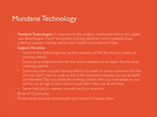 Mundane Technology
•

•

•
•

Mundane Technologies: In response to the artifacts mentioned before, the subject
uses Bloomington transit bus system, training machines, anime websites, food
ordering website, cooking utensils, and mobile social network Apps. 	

Support Routines: 	

• Some of the technologies act as the necessary of life, like the bus system or
cooking utensils. 	

• Some act as entertainment like the anime websites or as helper like the food
ordering website. 	

• Some also have a social meaning behind: you need to anime movies to kill time
and you don't want to cook or eat in the restaurant because you are all alone
on Valentines Day; you share the cooking utensils with your roommate so you
will be out of rage if (s)he doesn't wash them after use all the time.	

• Some help you to express yourself and your emotion. 	

Sense of Community: 	

Relationships between technologies and notions of space/ place:

 
