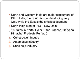  North and Western India are major consumers of
PU in India, the South is now developing very
well, while the East is the smallest segment.
 North India Market- HQ – New Delhi
(PU States in North :Delhi, Uttar Pradesh, Haryana,
Himachal Pradesh, Punjab )
1. Construction Indutry
2. Automotive industry
3. Shoe sole Industry
 