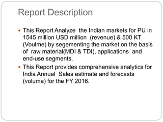 Report Description
 This Report Analyze the Indian markets for PU in
1545 million USD million (revenue) & 500 KT
(Voulme) by segementing the market on the basis
of raw material(MDI & TDI), applications and
end-use segments.
 This Report provides comprehensive analytics for
India Annual Sales estimate and forecasts
(volume) for the FY 2016.
 