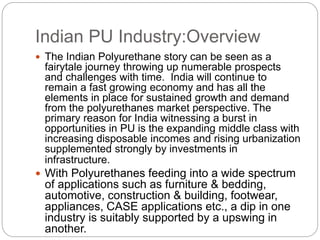 Indian PU Industry:Overview
 The Indian Polyurethane story can be seen as a
fairytale journey throwing up numerable prospects
and challenges with time. India will continue to
remain a fast growing economy and has all the
elements in place for sustained growth and demand
from the polyurethanes market perspective. The
primary reason for India witnessing a burst in
opportunities in PU is the expanding middle class with
increasing disposable incomes and rising urbanization
supplemented strongly by investments in
infrastructure.
 With Polyurethanes feeding into a wide spectrum
of applications such as furniture & bedding,
automotive, construction & building, footwear,
appliances, CASE applications etc., a dip in one
industry is suitably supported by a upswing in
another.
 