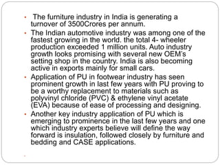 • The furniture industry in India is generating a
turnover of 3500Crores per annum.
• The Indian automotive industry was among one of the
fastest growing in the world. the total 4- wheeler
production exceeded 1 million units. Auto industry
growth looks promising with several new OEM’s
setting shop in the country. India is also becoming
active in exports mainly for small cars.
• Application of PU in footwear industry has seen
prominent growth in last few years with PU proving to
be a worthy replacement to materials such as
polyvinyl chloride (PVC) & ethylene vinyl acetate
(EVA) because of ease of processing and designing.
• Another key industry application of PU which is
emerging to prominence in the last few years and one
which industry experts believe will define the way
forward is insulation, followed closely by furniture and
bedding and CASE applications.

 