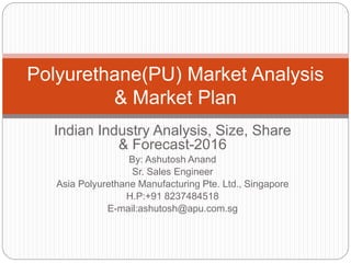 Indian Industry Analysis, Size, Share
& Forecast-2016
By: Ashutosh Anand
Sr. Sales Engineer
Asia Polyurethane Manufacturing Pte. Ltd., Singapore
H.P:+91 8237484518
E-mail:ashutosh@apu.com.sg
Polyurethane(PU) Market Analysis
& Market Plan
 