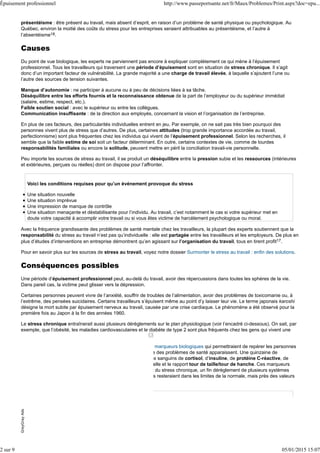 présentéisme : être présent au travail, mais absent d’esprit, en raison d’un problème de santé physique ou psychologique. Au
Québec, environ la moitié des coûts du stress pour les entreprises seraient attribuables au présentéisme, et l’autre à
l’absentéisme18.
Causes
Du point de vue biologique, les experts ne parviennent pas encore à expliquer complètement ce qui mène à l’épuisement
professionnel. Tous les travailleurs qui traversent une période d’épuisement sont en situation de stress chronique. Il s’agit
donc d’un important facteur de vulnérabilité. La grande majorité a une charge de travail élevée, à laquelle s’ajoutent l’une ou
l’autre des sources de tension suivantes.
Manque d’autonomie : ne participer à aucune ou à peu de décisions liées à sa tâche.
Déséquilibre entre les efforts fournis et la reconnaissance obtenue de la part de l’employeur ou du supérieur immédiat
(salaire, estime, respect, etc.).
Faible soutien social : avec le supérieur ou entre les collègues.
Communication insuffisante : de la direction aux employés, concernant la vision et l’organisation de l’entreprise.
En plus de ces facteurs, des particularités individuelles entrent en jeu. Par exemple, on ne sait pas très bien pourquoi des
personnes vivent plus de stress que d’autres. De plus, certaines attitudes (trop grande importance accordée au travail,
perfectionnisme) sont plus fréquentes chez les individus qui vivent de l’épuisement professionnel. Selon les recherches, il
semble que la faible estime de soi soit un facteur déterminant. En outre, certains contextes de vie, comme de lourdes
responsabilités familiales ou encore la solitude, peuvent mettre en péril la conciliation travail-vie personnelle.
Peu importe les sources de stress au travail, il se produit un déséquilibre entre la pression subie et les ressources (intérieures
et extérieures, perçues ou réelles) dont on dispose pour l’affronter.
Voici les conditions requises pour qu’un événement provoque du stress
Une situation nouvelle
Une situation imprévue
Une impression de manque de contrôle
Une situation menaçante et déstabilisante pour l’individu. Au travail, c’est notamment le cas si votre supérieur met en
doute votre capacité à accomplir votre travail ou si vous êtes victime de harcèlement psychologique ou moral.
Avec la fréquence grandissante des problèmes de santé mentale chez les travailleurs, la plupart des experts soutiennent que la
responsabilité du stress au travail n’est pas qu’individuelle : elle est partagée entre les travailleurs et les employeurs. De plus en
plus d’études d’interventions en entreprise démontrent qu’en agissant sur l’organisation du travail, tous en tirent profit17.
Pour en savoir plus sur les sources de stress au travail, voyez notre dossier Surmonter le stress au travail : enfin des solutions.
Conséquences possibles
Une période d’épuisement professionnel peut, au-delà du travail, avoir des répercussions dans toutes les sphères de la vie.
Dans pareil cas, la victime peut glisser vers la dépression.
Certaines personnes peuvent vivre de l’anxiété, souffrir de troubles de l’alimentation, avoir des problèmes de toxicomanie ou, à
l’extrême, des pensées suicidaires. Certains travailleurs s’épuisent même au point d’y laisser leur vie. Le terme japonais karoshi
désigne la mort subite par épuisement nerveux au travail, causée par une crise cardiaque. Le phénomène a été observé pour la
première fois au Japon à la fin des années 1960.
Le stress chronique entraînerait aussi plusieurs dérèglements sur le plan physiologique (voir l’encadré ci-dessous). On sait, par
exemple, que l’obésité, les maladies cardiovasculaires et le diabète de type 2 sont plus fréquents chez les gens qui vivent une
forte pression psychologique.
D’ailleurs, des recherches sont en cours afin de découvrir des marqueurs biologiques qui permettraient de repérer les personnes
qui vivent un stress chronique. On pourrait ainsi agir avant que des problèmes de santé apparaissent. Une quinzaine de
marqueurs sont sous la loupe des chercheurs, incluant les taux sanguins de cortisol, d’insuline, de protéine C-réactive, de
cholestérol et de triglycérides, de même que la tension artérielle et le rapport tour de taille/tour de hanche. Ces marqueurs
sont souvent mesurés isolément. Or, il semble que sous l’effet du stress chronique, un fin dérèglement de plusieurs systèmes
hormonaux se produirait en même temps. Ainsi, les marqueurs resteraient dans les limites de la normale, mais près des valeurs
minimales ou maximales.
GreyGrayAdsGreyGrayAds
Épuisement professionnel http://www.passeportsante.net/fr/Maux/Problemes/Print.aspx?doc=epu...
2 sur 9 05/01/2015 15:07
 