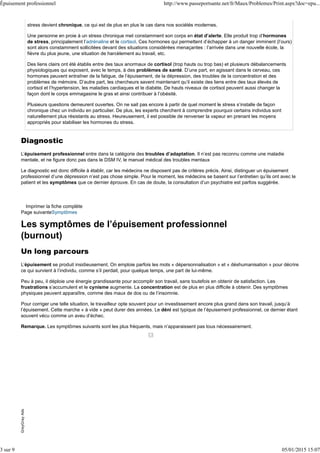 stress devient chronique, ce qui est de plus en plus le cas dans nos sociétés modernes.
Une personne en proie à un stress chronique met constamment son corps en état d’alerte. Elle produit trop d’hormones
de stress, principalement l’adrénaline et le cortisol. Ces hormones qui permettent d’échapper à un danger imminent (l’ours)
sont alors constamment sollicitées devant des situations considérées menaçantes : l’arrivée dans une nouvelle école, la
fièvre du plus jeune, une situation de harcèlement au travail, etc.
Des liens clairs ont été établis entre des taux anormaux de cortisol (trop hauts ou trop bas) et plusieurs débalancements
physiologiques qui exposent, avec le temps, à des problèmes de santé. D’une part, en agissant dans le cerveau, ces
hormones peuvent entraîner de la fatigue, de l’épuisement, de la dépression, des troubles de la concentration et des
problèmes de mémoire. D’autre part, les chercheurs savent maintenant qu’il existe des liens entre des taux élevés de
cortisol et l’hypertension, les maladies cardiaques et le diabète. De hauts niveaux de cortisol peuvent aussi changer la
façon dont le corps emmagasine le gras et ainsi contribuer à l’obésité.
Plusieurs questions demeurent ouvertes. On ne sait pas encore à partir de quel moment le stress s’installe de façon
chronique chez un individu en particulier. De plus, les experts cherchent à comprendre pourquoi certains individus sont
naturellement plus résistants au stress. Heureusement, il est possible de renverser la vapeur en prenant les moyens
appropriés pour stabiliser les hormones du stress.
Diagnostic
L’épuisement professionnel entre dans la catégorie des troubles d’adaptation. Il n’est pas reconnu comme une maladie
mentale, et ne figure donc pas dans le DSM IV, le manuel médical des troubles mentaux
Le diagnostic est donc difficile à établir, car les médecins ne disposent pas de critères précis. Ainsi, distinguer un épuisement
professionnel d’une dépression n’est pas chose simple. Pour le moment, les médecins se basent sur l’entretien qu’ils ont avec le
patient et les symptômes que ce dernier éprouve. En cas de doute, la consultation d’un psychiatre est parfois suggérée.
Imprimer la fiche complète
Page suivanteSymptômes
Les symptômes de l’épuisement professionnel
(burnout)
Un long parcours
L’épuisement se produit insidieusement. On emploie parfois les mots « dépersonnalisation » et « déshumanisation » pour décrire
ce qui survient à l’individu, comme s’il perdait, pour quelque temps, une part de lui-même.
Peu à peu, il déploie une énergie grandissante pour accomplir son travail, sans toutefois en obtenir de satisfaction. Les
frustrations s’accumulent et le cynisme augmente. La concentration est de plus en plus difficile à obtenir. Des symptômes
physiques peuvent apparaître, comme des maux de dos ou de l’insomnie.
Pour corriger une telle situation, le travailleur opte souvent pour un investissement encore plus grand dans son travail, jusqu’à
l’épuisement. Cette marche « à vide » peut durer des années. Le déni est typique de l’épuisement professionnel, ce dernier étant
souvent vécu comme un aveu d’échec.
Remarque. Les symptômes suivants sont les plus fréquents, mais n’apparaissent pas tous nécessairement.
Symptômes psychologiques
Démotivation constante par rapport au travail
Irritabilité marquée, colères spontanées, pleurs fréquents
Attitude cynique et sentiment de frustration
Sentiment d’être incompétent
Goût de s’isoler
Sentiment d’échec
Baisse de confiance en soi
Anxiété, inquiétude et insécurité
Difficulté à se concentrer
GreyGrayAdsGreyGrayAds
Épuisement professionnel http://www.passeportsante.net/fr/Maux/Problemes/Print.aspx?doc=epu...
3 sur 9 05/01/2015 15:07
 