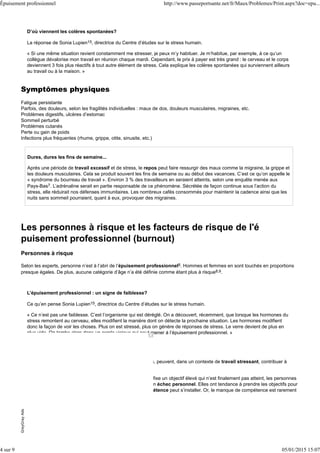 D’où viennent les colères spontanées?
La réponse de Sonia Lupien15, directrice du Centre d’études sur le stress humain.
« Si une même situation revient constamment me stresser, je peux m’y habituer. Je m’habitue, par exemple, à ce qu’un
collègue dévalorise mon travail en réunion chaque mardi. Cependant, le prix à payer est très grand : le cerveau et le corps
deviennent 3 fois plus réactifs à tout autre élément de stress. Cela explique les colères spontanées qui surviennent ailleurs
au travail ou à la maison. »
Symptômes physiques
Fatigue persistante
Parfois, des douleurs, selon les fragilités individuelles : maux de dos, douleurs musculaires, migraines, etc.
Problèmes digestifs, ulcères d’estomac
Sommeil perturbé
Problèmes cutanés
Perte ou gain de poids
Infections plus fréquentes (rhume, grippe, otite, sinusite, etc.)
Dures, dures les fins de semaine...
Après une période de travail excessif et de stress, le repos peut faire ressurgir des maux comme la migraine, la grippe et
les douleurs musculaires. Cela se produit souvent les fins de semaine ou au début des vacances. C’est ce qu’on appelle le
« syndrome du bourreau de travail ». Environ 3 % des travailleurs en seraient atteints, selon une enquête menée aux
Pays-Bas7. L’adrénaline serait en partie responsable de ce phénomène. Sécrétée de façon continue sous l’action du
stress, elle réduirait nos défenses immunitaires. Les nombreux cafés consommés pour maintenir la cadence ainsi que les
nuits sans sommeil pourraient, quant à eux, provoquer des migraines.
Les personnes à risque et les facteurs de risque de l'é
puisement professionnel (burnout)
Personnes à risque
Selon les experts, personne n’est à l’abri de l’épuisement professionnel8. Hommes et femmes en sont touchés en proportions
presque égales. De plus, aucune catégorie d’âge n’a été définie comme étant plus à risque8,9.
L’épuisement professionnel : un signe de faiblesse?
Ce qu’en pense Sonia Lupien15, directrice du Centre d’études sur le stress humain.
« Ce n’est pas une faiblesse. C’est l’organisme qui est déréglé. On a découvert, récemment, que lorsque les hormones du
stress remontent au cerveau, elles modifient la manière dont on détecte la prochaine situation. Les hormones modifient
donc la façon de voir les choses. Plus on est stressé, plus on génère de réponses de stress. Le verre devient de plus en
plus vide. On tombe alors dans un cercle vicieux qui peut mener à l’épuisement professionnel. »
Facteurs de risque
Certaines situations, attitudes ou caractéristiques individuelles, peuvent, dans un contexte de travail stressant, contribuer à
l’épuisement professionnel.
Manquer d’estime de soi. Par exemple, lorsque l’employeur fixe un objectif élevé qui n’est finalement pas atteint, les personnes
qui ont peu d’estime d’elles-mêmes peuvent le vivre comme un échec personnel. Elles ont tendance à prendre les objectifs pour
des absolus et non pour des idéaux. Un sentiment d’incompétence peut s’installer. Or, le manque de compétence est rarement
en jeu dans les cas d’épuisement, affirment les experts.
GreyGrayAdsGreyGrayAds
Épuisement professionnel http://www.passeportsante.net/fr/Maux/Problemes/Print.aspx?doc=epu...
4 sur 9 05/01/2015 15:07
 