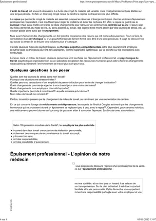 L’arrêt de travail est souvent nécessaire. La durée du congé de maladie est variable, mais n'est généralement pas établie sur
une longue période. En fait, un très long congé risque de rendre la reprise du travail encore plus difficile.
Le repos que permet le congé de maladie est essentiel puisque les réserves d’énergie sont à plat chez les victimes d’épuisement
professionnel. Cependant, il est insuffisant pour régler le problème et éviter les rechutes. En effet, le repos ne guérit pas le
burnout. Il faut aussi mettre en branle de réels changements pour retrouver un sentiment de contrôle sur sa vie : il peut s’agir
du milieu de travail, du mode de vie, du sens accordé au travail, des façons d’être moins atteint par des sources de stress, etc. La
solution passe donc aussi par le changement.
Mais avant d’amorcer des changements, on doit prendre conscience des raisons qui ont mené à l’épuisement. Pour ce faire, la
consultation d’un psychologue ou d’un psychothérapeute dûment formé peut être d’une aide précieuse. Il s’agit de découvrir ce
qui cause du stress et de trouver des solutions pour s’y attaquer.
Il existe plusieurs types de psychothérapies. La thérapie cognitivo-comportementale est la plus couramment employée.
D’autres types de thérapies peuvent être appropriés, comme l’approche systémique, qui se penche sur les interactions avec
l’entourage.
Lorsque, dans un milieu de travail, plusieurs personnes sont touchées par l’épuisement professionnel, un psychologue du
travail (psychologue organisationnel) ou un spécialiste en gestion des ressources humaines peut aider à faire les changements
nécessaires qui rendront l’environnement de travail plus sain pour tous.
Quelques questions à se poser
Quelles sont les sources de stress dans mon travail?
Pourquoi ces situations me stressent-elles?
Quelles peurs ou perceptions m’ont empêché de passer à l’action pour tenter de changer la situation?
Quels changements pourrais-je apporter à mon travail pour vivre moins de stress?
Quels changements mon employeur pourrait-il apporter?
Quelle importance j’accorde à mon travail? Laquelle aimerais-je lui donner?
Mon milieu de travail me convient-il?
Parfois, la solution passera par le changement de milieu de travail, ou carrément par une réorientation de carrière.
En ce qui concerne l’usage de médicaments antidépresseurs, les experts de l’Institut Douglas estiment que les changements
hormonaux qui se produisent durant un épuisement se replacent peu à peu, avec le repos11. Cependant, pour certains individus,
ces médicaments peuvent donner un bon coup de pouce et aider à surmonter l’épreuve. En discuter avec son médecin.
Selon l’Organisation mondiale de la Santé5, les employés les plus satisfaits :
trouvent dans leur travail une occasion de réalisation personnelle;
obtiennent des marques de reconnaissance du travail accompli;
y trouvent un sens;
ont des responsabilités;
ont des possibilités d’avancement.
Épuisement professionnel - L’opinion de notre
médecin
Dans le cadre de sa démarche de qualité, Passeportsanté.net vous propose de découvrir l’opinion d’un professionnel de la santé.
Le Dr Jacques Allard, médecin généraliste, vous donne son avis sur l’épuisement professionnel :
L’épuisement professionnel est maintenant très fréquent dans nos sociétés, et ce n’est pas un hasard. Les valeurs de
performance et de productivité ainsi que la quête du profit sont omniprésentes. Sur le plan individuel, il est donc important
de rechercher l’équilibre entre la vie professionnelle, la vie familiale et la vie personnelle. Cette démarche vous appartient,
même si les problèmes d’organisation du travail sont évidemment une responsabilité partagée avec votre employeur et vos
collègues.
GreyGrayAdsGreyGrayAds
Épuisement professionnel http://www.passeportsante.net/fr/Maux/Problemes/Print.aspx?doc=epu...
6 sur 9 05/01/2015 15:07
 