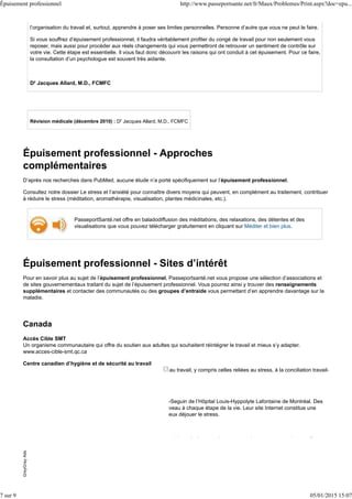 l’organisation du travail et, surtout, apprendre à poser ses limites personnelles. Personne d’autre que vous ne peut le faire.
Si vous souffrez d’épuisement professionnel, il faudra véritablement profiter du congé de travail pour non seulement vous
reposer, mais aussi pour procéder aux réels changements qui vous permettront de retrouver un sentiment de contrôle sur
votre vie. Cette étape est essentielle. Il vous faut donc découvrir les raisons qui ont conduit à cet épuisement. Pour ce faire,
la consultation d’un psychologue est souvent très aidante.
Dr Jacques Allard, M.D., FCMFC
Révision médicale (décembre 2010) : Dr Jacques Allard, M.D., FCMFC
Épuisement professionnel - Approches
complémentaires
D’après nos recherches dans PubMed, aucune étude n’a porté spécifiquement sur l’épuisement professionnel.
Consultez notre dossier Le stress et l’anxiété pour connaître divers moyens qui peuvent, en complément au traitement, contribuer
à réduire le stress (méditation, aromathérapie, visualisation, plantes médicinales, etc.).
PasseportSanté.net offre en baladodiffusion des méditations, des relaxations, des détentes et des
visualisations que vous pouvez télécharger gratuitement en cliquant sur Méditer et bien plus.
Épuisement professionnel - Sites d’intérêt
Pour en savoir plus au sujet de l’épuisement professionnel, Passeportsanté.net vous propose une sélection d’associations et
de sites gouvernementaux traitant du sujet de l’épuisement professionnel. Vous pourrez ainsi y trouver des renseignements
supplémentaires et contacter des communautés ou des groupes d’entraide vous permettant d’en apprendre davantage sur la
maladie.
Canada
Accès Cible SMT
Un organisme communautaire qui offre du soutien aux adultes qui souhaitent réintégrer le travail et mieux s’y adapter.
www.acces-cible-smt.qc.ca
Centre canadien d’hygiène et de sécurité au travail
Des réponses à plusieurs questions sur la santé et la sécurité au travail, y compris celles reliées au stress, à la conciliation travail-
famille et au harcèlement psychologique.
www.cchst.ca
Centre d’études sur le stress humain
Ce centre d’études est affilié au Centre de recherche Fernand-Seguin de l’Hôpital Louis-Hyppolyte Lafontaine de Montréal. Des
chercheurs y étudient les effets du stress sur le corps et le cerveau à chaque étape de la vie. Leur site Internet constitue une
référence fort utile et très bien vulgarisée pour apprendre à mieux déjouer le stress.
www.stresshumain.ca
Fondation des maladies mentales
Depuis 1980, cette fondation joue un rôle important pour prévenir la maladie mentale et soutenir les personnes qui en souffrent.
GreyGrayAdsGreyGrayAds
Épuisement professionnel http://www.passeportsante.net/fr/Maux/Problemes/Print.aspx?doc=epu...
7 sur 9 05/01/2015 15:07
 